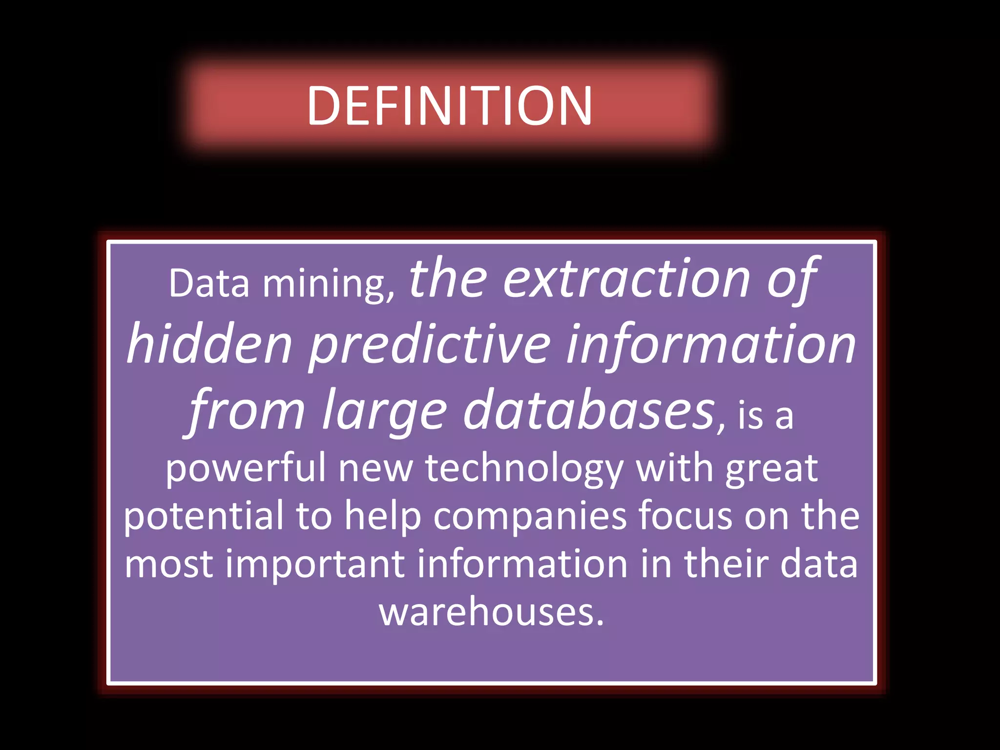 DEFINITION
Data mining, the extraction of
hidden predictive information
from large databases, is a
powerful new technology with great
potential to help companies focus on the
most important information in their data
warehouses.
 