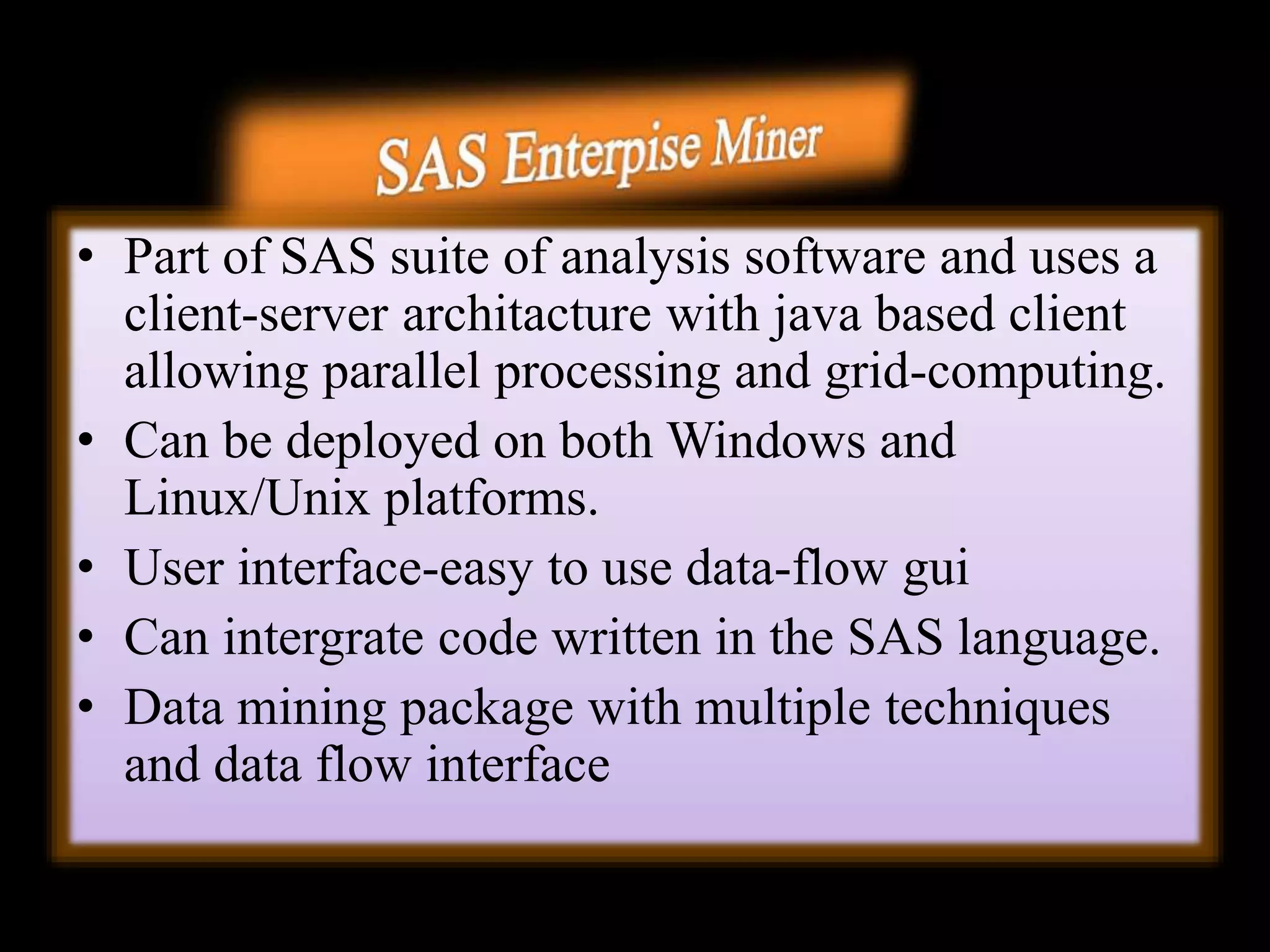 • Part of SAS suite of analysis software and uses a
client-server architacture with java based client
allowing parallel processing and grid-computing.
• Can be deployed on both Windows and
Linux/Unix platforms.
• User interface-easy to use data-flow gui
• Can intergrate code written in the SAS language.
• Data mining package with multiple techniques
and data flow interface
 