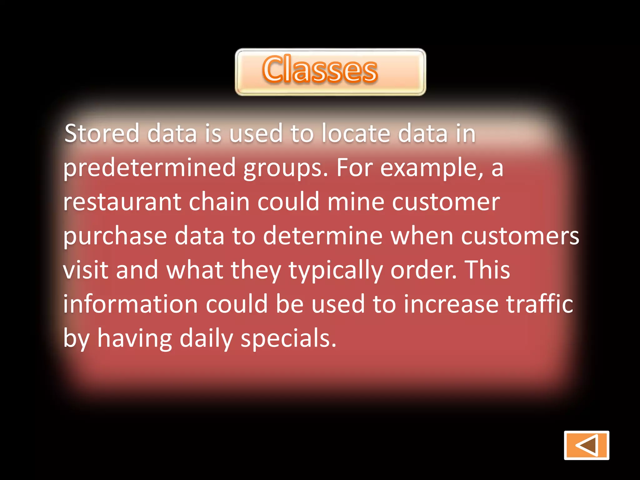 Stored data is used to locate data in
predetermined groups. For example, a
restaurant chain could mine customer
purchase data to determine when customers
visit and what they typically order. This
information could be used to increase traffic
by having daily specials.
 