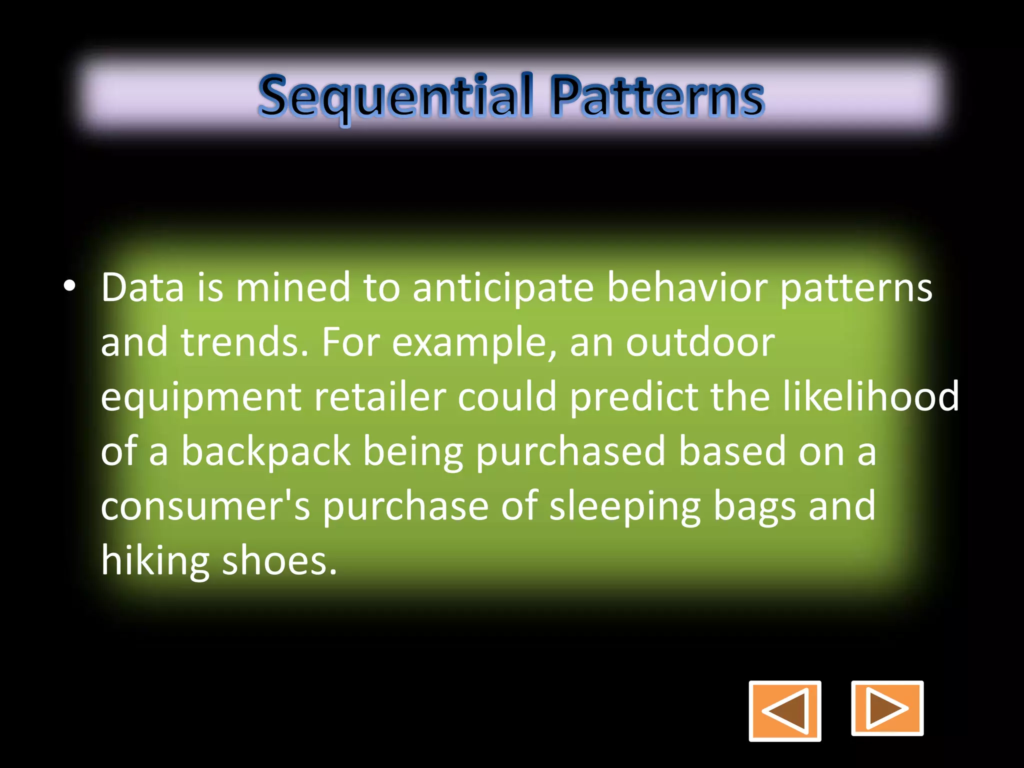 • Data is mined to anticipate behavior patterns
and trends. For example, an outdoor
equipment retailer could predict the likelihood
of a backpack being purchased based on a
consumer's purchase of sleeping bags and
hiking shoes.
 