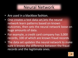 Neural Network
• Are used in a blackbox fashion.
• One creates a test data set,lets the neural
network learn patterns based on known
outcomes, then sets the neural network loose on
huge amounts of data.
• For example, a credit card company has 3,000
records, 100 of which are known fraud records
• The data set updates the neural network to make
sure it knows the difference between the fraud
records and the legitimate ones.
 