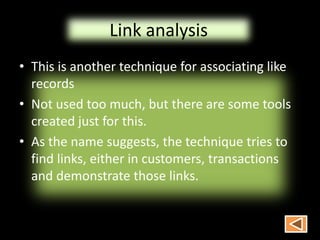 Link analysis
• This is another technique for associating like
records
• Not used too much, but there are some tools
created just for this.
• As the name suggests, the technique tries to
find links, either in customers, transactions
and demonstrate those links.
 