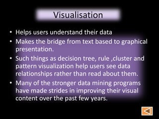 Visualisation
• Helps users understand their data
• Makes the bridge from text based to graphical
presentation.
• Such things as decision tree, rule ,cluster and
pattern visualization help users see data
relationships rather than read about them.
• Many of the stronger data mining programs
have made strides in improving their visual
content over the past few years.
 