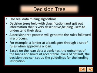 Decision Tree
• Use real data mining algorithms
• Decision trees help with classification and spit out
information that is very descriptive,helping users to
understand their data.
• A decision tree process will generate the rules followed
in a process.
• For example, a lender at a bank goes through a set of
rules when approving a loan.
• Based on the loan data a bank has, the outcomes of
the loans and limits of acceptable levels of default, the
decision tree can set up the guidelines for the lending
institution.
 