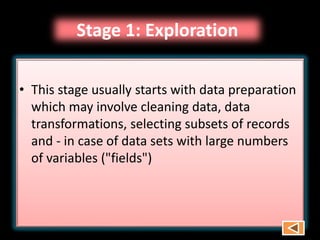 Stage 1: Exploration
• This stage usually starts with data preparation
which may involve cleaning data, data
transformations, selecting subsets of records
and - in case of data sets with large numbers
of variables ("fields")
 