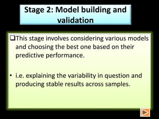 Stage 2: Model building and
validation
This stage involves considering various models
and choosing the best one based on their
predictive performance.
• i.e. explaining the variability in question and
producing stable results across samples.
 