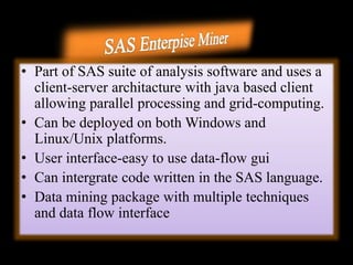 • Part of SAS suite of analysis software and uses a
client-server architacture with java based client
allowing parallel processing and grid-computing.
• Can be deployed on both Windows and
Linux/Unix platforms.
• User interface-easy to use data-flow gui
• Can intergrate code written in the SAS language.
• Data mining package with multiple techniques
and data flow interface
 