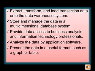 Extract, transform, and load transaction data
onto the data warehouse system.
Store and manage the data in a
multidimensional database system.
Provide data access to business analysts
and information technology professionals.
Analyze the data by application software.
Present the data in a useful format, such as
a graph or table.
 