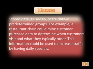 Stored data is used to locate data in
predetermined groups. For example, a
restaurant chain could mine customer
purchase data to determine when customers
visit and what they typically order. This
information could be used to increase traffic
by having daily specials.
 