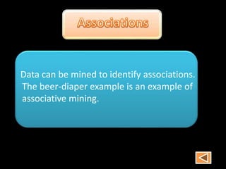 Data can be mined to identify associations.
The beer-diaper example is an example of
associative mining.
 