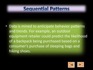• Data is mined to anticipate behavior patterns
and trends. For example, an outdoor
equipment retailer could predict the likelihood
of a backpack being purchased based on a
consumer's purchase of sleeping bags and
hiking shoes.
 