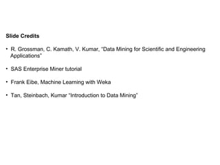 Slide Credits R. Grossman, C. Kamath, V. Kumar, “Data Mining for Scientific and Engineering  Applications” SAS Enterprise Miner tutorial Frank Eibe, Machine Learning with Weka Tan, Steinbach, Kumar “Introduction to Data Mining” 