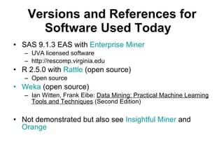 Versions and References for Software Used Today SAS 9.1.3 EAS with  Enterprise Miner UVA licensed software http://rescomp.virginia.edu R 2.5.0 with  Rattle  (open source) Open source Weka  (open source) Ian Witten, Frank Eibe:  Data Mining: Practical Machine Learning Tools and Techniques  (Second Edition)  Not demonstrated but also see  Insightful Miner  and  Orange   