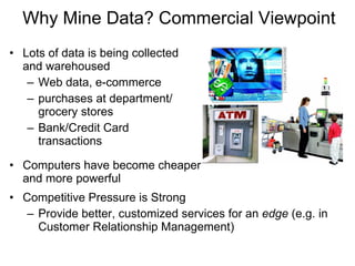 Lots of data is being collected  and warehoused  Web data, e-commerce purchases at department/ grocery stores Bank/Credit Card  transactions Computers have become cheaper  and more powerful Competitive Pressure is Strong  Provide better, customized services for an  edge  (e.g. in Customer Relationship Management) Why Mine Data? Commercial Viewpoint 