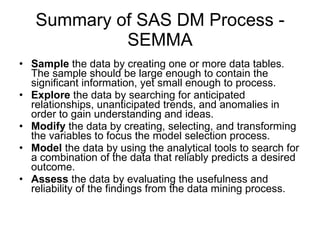 Summary of SAS DM Process - SEMMA Sample  the data by creating one or more data tables. The sample should be large enough to contain the significant information, yet small enough to process. Explore  the data by searching for anticipated relationships, unanticipated trends, and anomalies in order to gain understanding and ideas. Modify  the data by creating, selecting, and transforming the variables to focus the model selection process. Model  the data by using the analytical tools to search for a combination of the data that reliably predicts a desired outcome. Assess  the data by evaluating the usefulness and reliability of the findings from the data mining process. 