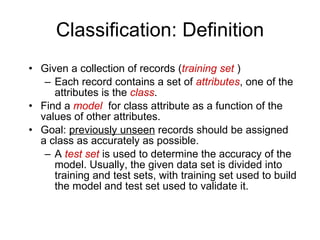 Classification: Definition Given a collection of records ( training set  ) Each record contains a set of  attributes , one of the attributes is the  class . Find a  model   for class attribute as a function of the values of other attributes. Goal:  previously unseen  records should be assigned a class as accurately as possible. A  test set  is used to determine the accuracy of the model. Usually, the given data set is divided into training and test sets, with training set used to build the model and test set used to validate it. 