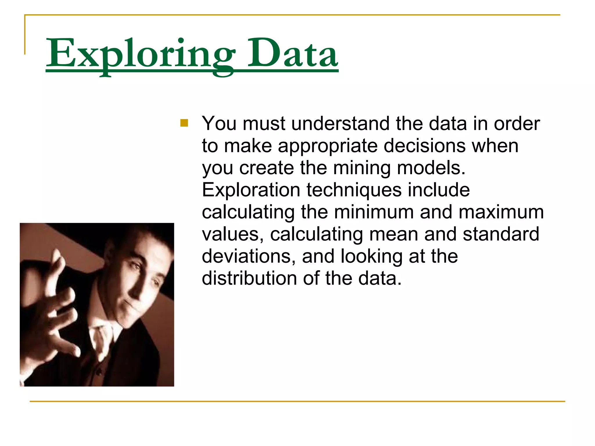 Exploring Data   You must understand the data in order to make appropriate decisions when you create the mining models. Exploration techniques include calculating the minimum and maximum values, calculating mean and standard deviations, and looking at the distribution of the data.   