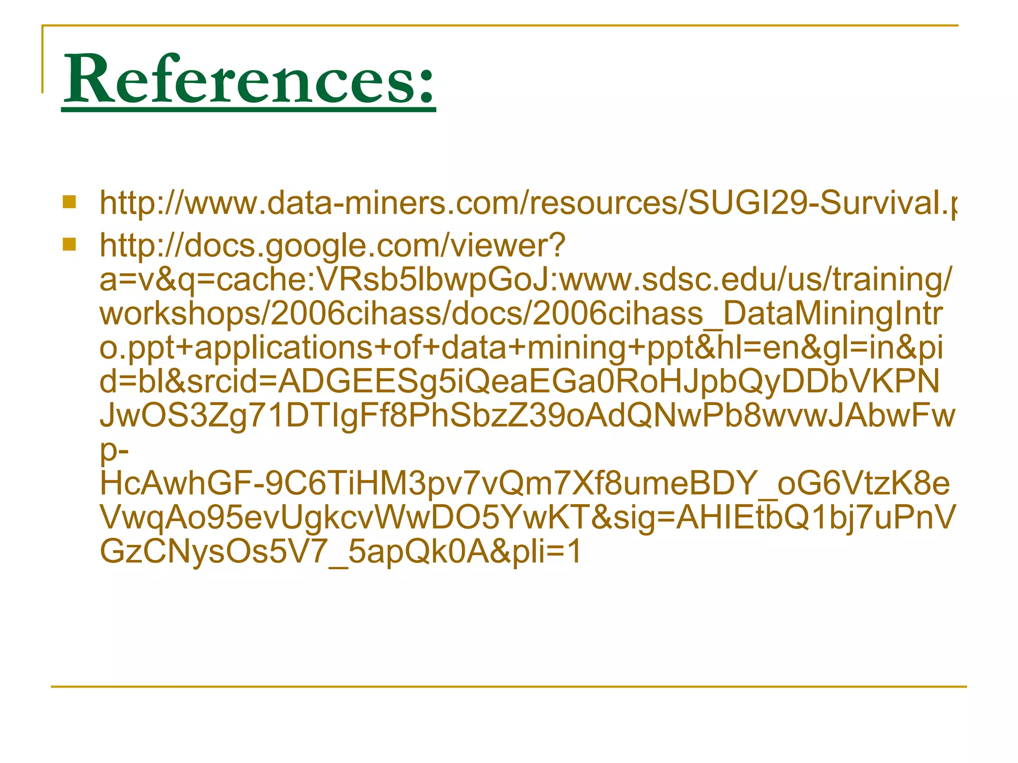 References:   http://www.data-miners.com/resources/SUGI29-Survival.pdf http://docs.google.com/viewer?a=v&q=cache:VRsb5lbwpGoJ:www.sdsc.edu/us/training/workshops/2006cihass/docs/2006cihass_DataMiningIntro.ppt+applications+of+data+mining+ppt&hl=en&gl=in&pid=bl&srcid=ADGEESg5iQeaEGa0RoHJpbQyDDbVKPNJwOS3Zg71DTIgFf8PhSbzZ39oAdQNwPb8wvwJAbwFwp-HcAwhGF-9C6TiHM3pv7vQm7Xf8umeBDY_oG6VtzK8eVwqAo95evUgkcvWwDO5YwKT&sig=AHIEtbQ1bj7uPnVGzCNysOs5V7_5apQk0A&pli=1 