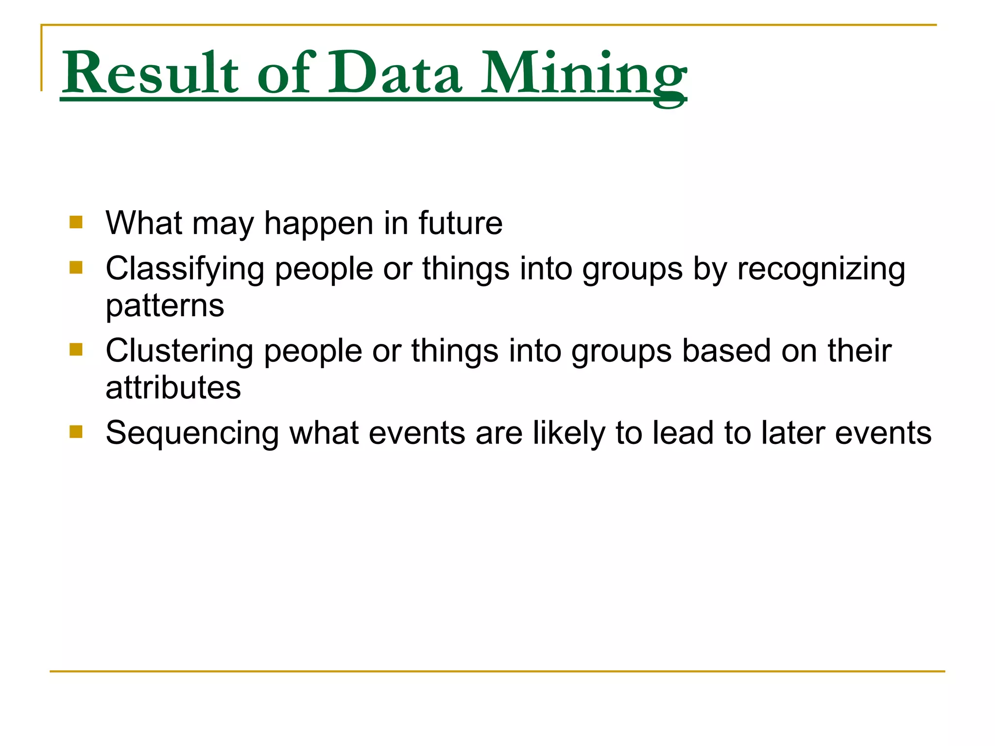Result of Data Mining What may happen in future Classifying people or things into groups by recognizing patterns Clustering people or things into groups based on their attributes Sequencing what events are likely to lead to later events 