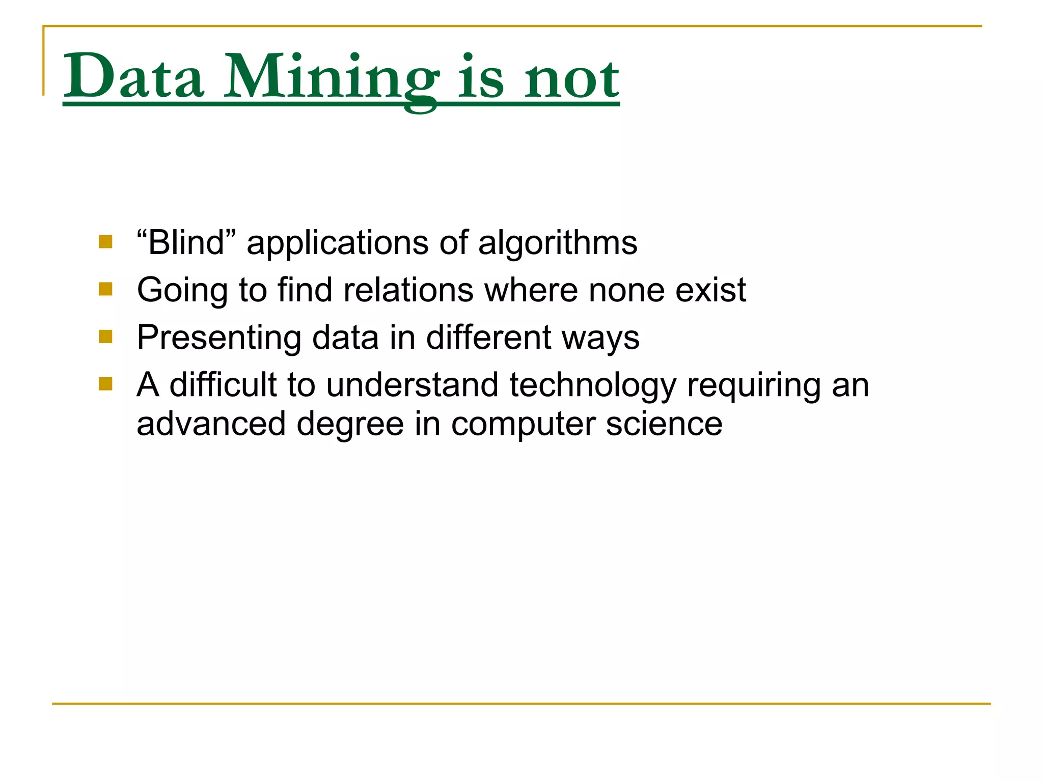 Data Mining is not “ Blind” applications of algorithms Going to find relations where none exist Presenting data in different ways A difficult to understand technology requiring an advanced degree in computer science 