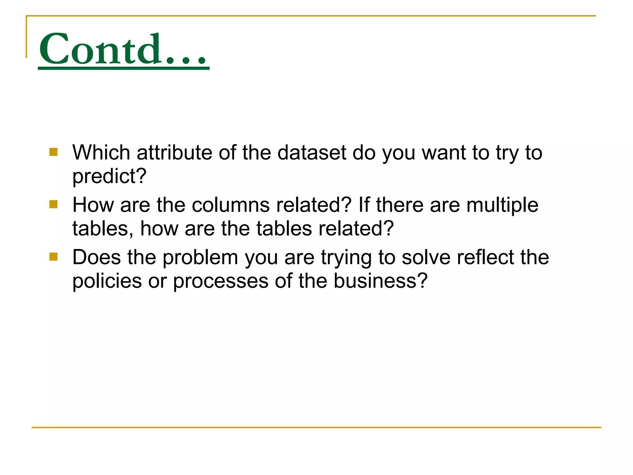 Contd… Which attribute of the dataset do you want to try to predict? How are the columns related? If there are multiple tables, how are the tables related? Does the problem you are trying to solve reflect the policies or processes of the business? 