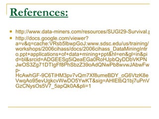 References:   http://www.data-miners.com/resources/SUGI29-Survival.pdf http://docs.google.com/viewer?a=v&q=cache:VRsb5lbwpGoJ:www.sdsc.edu/us/training/workshops/2006cihass/docs/2006cihass_DataMiningIntro.ppt+applications+of+data+mining+ppt&hl=en&gl=in&pid=bl&srcid=ADGEESg5iQeaEGa0RoHJpbQyDDbVKPNJwOS3Zg71DTIgFf8PhSbzZ39oAdQNwPb8wvwJAbwFwp-HcAwhGF-9C6TiHM3pv7vQm7Xf8umeBDY_oG6VtzK8eVwqAo95evUgkcvWwDO5YwKT&sig=AHIEtbQ1bj7uPnVGzCNysOs5V7_5apQk0A&pli=1 