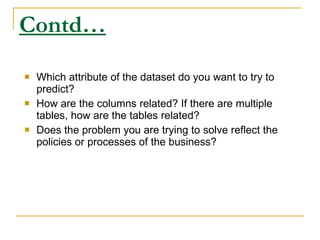 Contd… Which attribute of the dataset do you want to try to predict? How are the columns related? If there are multiple tables, how are the tables related? Does the problem you are trying to solve reflect the policies or processes of the business? 