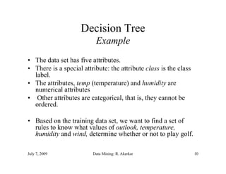 Decision Tree
                          Example
• The data set has five attributes.
• There is a special attribute: the attribute class is the class
  label.
  label
• The attributes, temp (temperature) and humidity are
  numerical attributes
• Other attributes are categorical, that is, they cannot be
                        categorical       is
  ordered.

• Based on the training data set, we want to find a set of
                             set
  rules to know what values of outlook, temperature,
  humidity and wind, determine whether or not to play golf.

July 7, 2009             Data Mining: R. Akerkar                   10
 