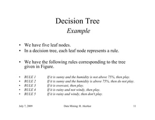 Decision Tree
                             Example

• We have five leaf nodes.
• In a decision tree, each leaf node represents a rule.
                    ,                  p

• We have the following rules corresponding to the tree
  given in Figure.

•   RULE 1     If it is sunny and the humidity is not above 75%, then play.
•   RULE 2     If it is sunny and the humidity is above 75%, then do not play.
                f            y                y              ,           p y
•   RULE 3     If it is overcast, then play.
•   RULE 4     If it is rainy and not windy, then play.
•   RULE 5     If it is rainy and windy, then don't play.


July 7, 2009              Data Mining: R. Akerkar                            11
 