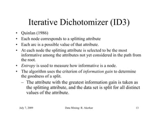 Iterative Dichotomizer (ID3)
• Quinlan (1986)
• Each d
  E h node corresponds to a splitting attribute
                        d t       litti    tt ib t
• Each arc is a possible value of that attribute.
• At each node the splitting attribute is selected to be the most
  informative among the attributes not yet considered in the path from
  the root.
• Entropy is used to measure how informative is a node.
• The algorithm uses the criterion of information gain to determine
  the goodness of a split.
     – The attribute with the greatest information gain is taken as
                                g                      g
       the splitting attribute, and the data set is split for all distinct
       values of the attribute.


    July 7, 2009              Data Mining: R. Akerkar                  13
 