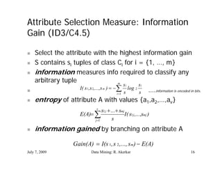 Attribute Selection Measure: Information
Gain (ID3/C4.5)
      (ID3/C4 5)

   Select the attribute with the highest information gain
   S contains si tuples of class Ci for i = {1, …, m}
   information measures info required to classify any
                                                    q                y y
    arbitrary tuple                          m
                                                 si   si
                    I( s1,s 2,...,s m )    log 2

                                            i 1 s    s ….information is encoded in bits.
   entropy of attribute A with values {a1,a2,…,av}
                f     b                   h l          {
                                     v
                                      s1 j  ... smj
                           E(A)                     I( s1 j ,...,smj )
                                 j 1         s
   information gained by branching on attribute A

                       Gain(A)  I(s 1, s 2 ,..., sm)  E(A)
July 7, 2009                      Data Mining: R. Akerkar                          16
 