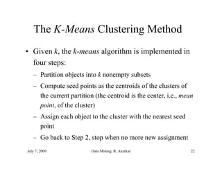The K-Means Clustering Method
       K Means
• Given k, the k-means algorithm is implemented in
               k means
  four steps:
   – Partition objects into k nonempty subsets
   – Compute seed points as the centroids of the clusters of
     the current partition (the centroid is the center, i.e., mean
                                                center i e
     point, of the cluster)
   – Assign each object to the cluster with the nearest seed
     point
   – Go back to Step 2, stop when no more new assignment
July 7, 2009             Data Mining: R. Akerkar                 22
 