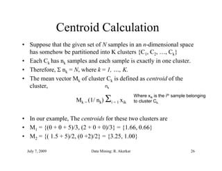 Centroid Calculation
• Suppose that the given set of N samples in an n-dimensional space
  has somehow be partitioned into K clusters {C1, C2, …, Ck}
• Each Ck has nk samples and each sample is exactly in one cluster.
• Therefore,  nk = N, where k = 1, …, K.
• The mean vector Mk of cluster Ck is defined as centroid of the
  cluster,                       nk


                     Mk = (1/ nk)    i = 1 xik
                                                     Where xik is the ith sample belonging
                                                     to cluster Ck.


• In our example The centroids for these two clusters are
         example,
• M1 = {(0 + 0 + 5)/3, (2 + 0 + 0)/3} = {1.66, 0.66}
• M2 = {( 1.5 + 5)/2, (0 +2)/2} = {3.25, 1.00}
                 ) (       ) } {             }

 July 7, 2009              Data Mining: R. Akerkar                                26
 