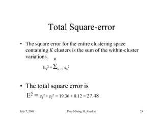 Total Square-error
• The square error for the entire clustering space
  containing K clusters is the sum of the within-cluster
  variations. K
     i i
               Ek2 =   
                       k = 1 ek
                               2




• The total square error is
  E2 = e12 + e22 = 19.36 + 8.12 = 27.48

July 7, 2009                  Data Mining: R. Akerkar      28
 