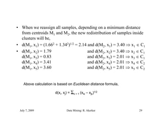 • When we reassign all samples, depending on a minimum distance
  from centroids M1 and M2, the new redistribution of samples inside
  clusters will be,
                be
• d(M1, x1) = (1.662 + 1.342)1/2 = 2.14 and d(M2, x1) = 3.40  x1  C1
• d(M1, x2) = 1.79                      and d(M2, x2) = 3.40  x2  C1
  d(M1, x3) = 0.83                      and d(M2, x3) = 2.01  x3  C1
  d(M1, x4) = 3.41                      and d(M2, x4) = 2.01  x4  C2
  d(M1, x5) = 3.60                      and d(M2, x5) = 2.01  x5  C2


    Above calculation is based on Euclidean distance formula,

                       d(xi, xj) = k = 1 (xik – xjk)1/2
                                   m




 July 7, 2009                  Data Mining: R. Akerkar            29
 