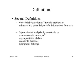 Definition
   • Several Definitions
         – Non-trivial extraction of implicit, previously
           unknown and potentially useful information from data

         – Exploration & analysis, by automatic or
           semi automatic
           semi-automatic means, of
           large quantities of data
           in order to discover
           meaningful patterns



July 7, 2009              Data Mining: R. Akerkar            3
 