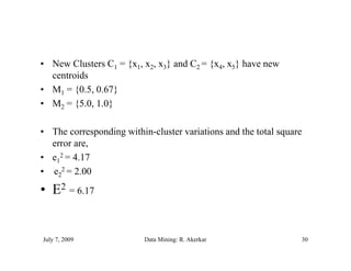 • New Clusters C1 = {x1, x2, x3} and C2 = {x4, x5} have new
  centroids
• M1 = {0.5, 0.67}
• M2 = {5.0, 1.0}

• The corresponding within-cluster variations and the total square
  error are,
• e12 = 4.17
• e22 = 2.00
• E2 = 6.17


July 7, 2009              Data Mining: R. Akerkar                30
 