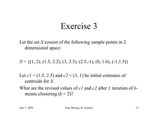 Exercise 3
Let the set X consist of the following sample points in 2
  dimensional space:

X = {(1, 2), (1.5, 2.2), (3, 2.3), (2.5,-1), (0, 1.6), (-1,1.5)}

Let c1 = (1.5, 2.5) and c2 = (3, 1) be initial estimates of
  centroids for X.
What are the revised values of c1 and c2 after 1 iteration of k-
  means clustering (k = 2)?

July 7, 2009              Data Mining: R. Akerkar                  31
 