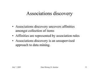 Associations discovery

• Associations discovery uncovers affinities
  amongst collection of items
• Affinities are represented by association rules
• Associations discovery is an unsupervised
  approach to data mining.




July 7, 2009         Data Mining: R. Akerkar        33
 