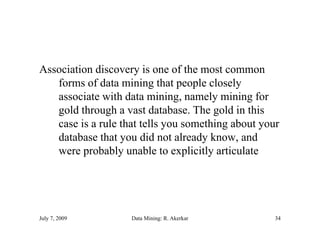 Association discovery is one of the most common
   forms of data mining that people closely
   associate with data mining, namely mining for
   gold through a vast database. The gold in this
      ld th     h       td t b     Th     ld i thi
   case is a rule that tells you something about your
   database that you did not already know, and
                                       know
   were probably unable to explicitly articulate




July 7, 2009        Data Mining: R. Akerkar         34
 