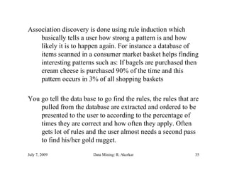 Association discovery is done using rule induction which
                      y             g
    basically tells a user how strong a pattern is and how
    likely it is to happen again. For instance a database of
    items scanned in a consumer market basket helps finding
    interesting patterns such as: If bagels are purchased then
    cream cheese is purchased 90% of the time and this
    pattern occurs i 3% of all shopping baskets
                     in     f ll h i b k

You go tell the data base to go find the rules, the rules that are
                                         rules
    pulled from the database are extracted and ordered to be
    presented to the user to according to the percentage of
    times they are correct and how often they apply. Often
    gets lot of rules and the user almost needs a second pass
    to find his/her gold nugget.
                    g       gg

July 7, 2009             Data Mining: R. Akerkar                35
 