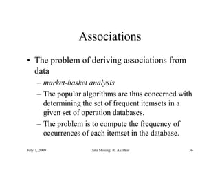 Associations
• The problem of deriving associations from
  data
      – market-basket analysis
      – The popular algorithms are thus concerned with
        determining the set of frequent itemsets in a
        given set of operation databases.
      – The problem is to compute the frequency of
        occurrences of each itemset in the database.

July 7, 2009          Data Mining: R. Akerkar        36
 