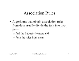 Association Rules
• Algorithms that obtain association rules
  from data usually divide the task into two
                  y
  parts:
      – find the frequent itemsets and
      – form the rules from them.




July 7, 2009           Data Mining: R. Akerkar   38
 