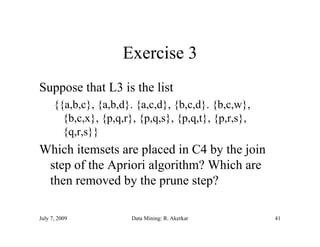 Exercise 3
Suppose that L3 is the list
      {{a,b,c}, {a,b,d}. {a,c,d}, {b,c,d}. {b,c,w},
        {b,c,x}, {p,q,r}, {p,q,s}, {p,q,t}, {p,r,s},
        {q,r,s}}
Which itemsets are placed in C4 by the join
 step of the Apriori algorithm? Which are
    p         p        g
 then removed by the prune step?

July 7, 2009            Data Mining: R. Akerkar        41
 
