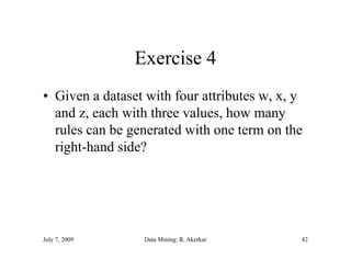 Exercise 4
• Given a dataset with four attributes w, x, y
  and z, each with three values, how many
        ,                       ,         y
  rules can be generated with one term on the
  right-hand side?
    g




July 7, 2009     Data Mining: R. Akerkar     42
 