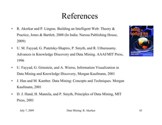 References
•   R. Akerkar and P. Lingras. Building an Intelligent Web: Theory &
    Practice, Jones & Bartlett, 2008 (In India: Narosa Publishing House,
    2009)
•   U. M. Fayyad, G. Piatetsky-Shapiro, P. Smyth, and R. Uthurusamy.
    Advances in Knowledge Discovery and Data Mining. AAAI/MIT Press,
                                             Mining           Press
    1996
•   U. Fayyad, G. Grinstein, and A. Wierse, Information Visualization in
    Data Mining and Knowledge Discovery, Morgan Kaufmann, 2001
•   J. Han and M. Kamber. Data Mining: Concepts and Techniques. Morgan
    Kaufmann, 2001
    K f
•   D. J. Hand, H. Mannila, and P. Smyth, Principles of Data Mining, MIT
    Press, 2001
         ,

      July 7, 2009                   Data Mining: R. Akerkar               43
 