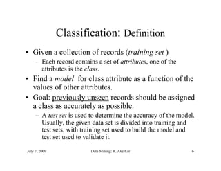 Classification: D fi iti
                               Definition
• Given a collection of records (training set )
     – Each record contains a set of attributes, one of the
       attributes is the class.
• Find a model for class attribute as a function of the
  values of other attributes.
• Goal: pre io sl unseen records should be assigned
         previously nseen            sho ld
  a class as accurately as possible.
     – A test set is used to determine the accuracy of the model.
                                                    y
       Usually, the given data set is divided into training and
       test sets, with training set used to build the model and
       test set used to validate it.
July 7, 2009              Data Mining: R. Akerkar               6
 