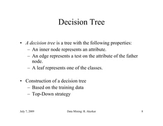 Decision Tree

• A decision tree is a tree with the following properties:
   – An inner node represents an attribute.
   – A edge represents a t t on the attribute of the father
     An d                t test th tt ib t f th f th
     node.
   – A leaf represents one of the classes.

• Construction of a decision tree
   – Based on the training data
   – Top-Down strategy


July 7, 2009           Data Mining: R. Akerkar                8
 