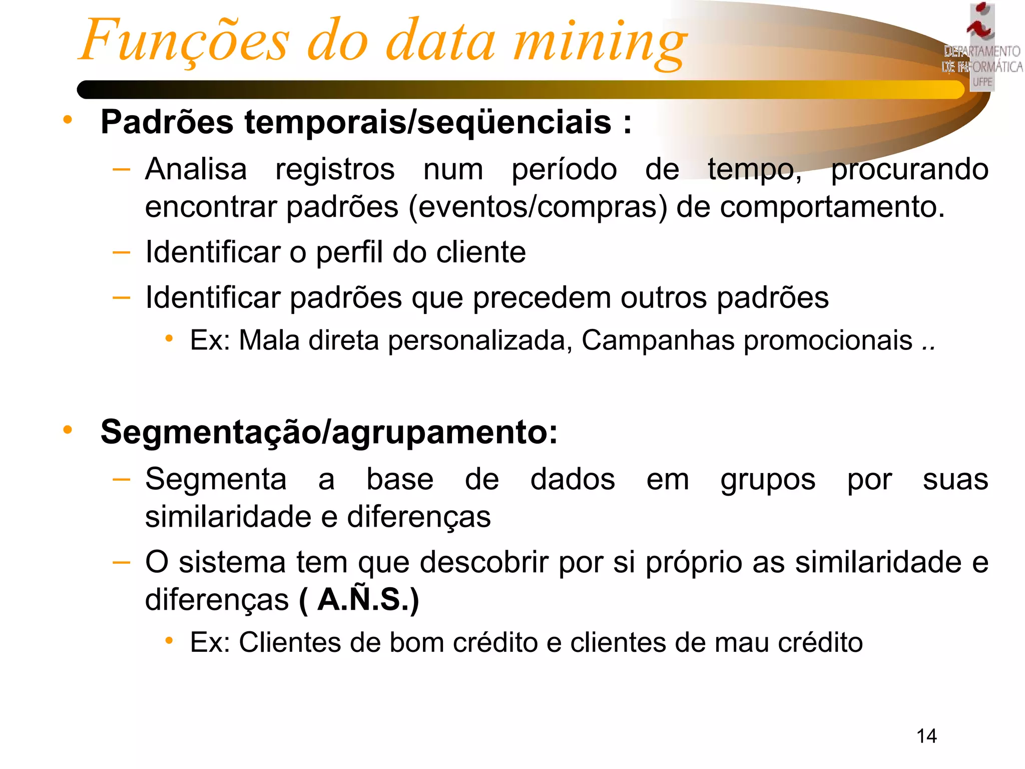 Padrões temporais/seqüenciais : Analisa registros num período de tempo, procurando encontrar padrões (eventos/compras) de comportamento. Identificar o perfil do cliente Identificar padrões que precedem outros padrões Ex: Mala direta personalizada, Campanhas promocionais  .. Segmentação/agrupamento: Segmenta a base de dados em grupos por suas similaridade e diferenças O sistema tem que descobrir por si próprio as similaridade e diferenças  ( A.Ñ.S.) Ex: Clientes de bom crédito e clientes de mau crédito Funções do data mining  