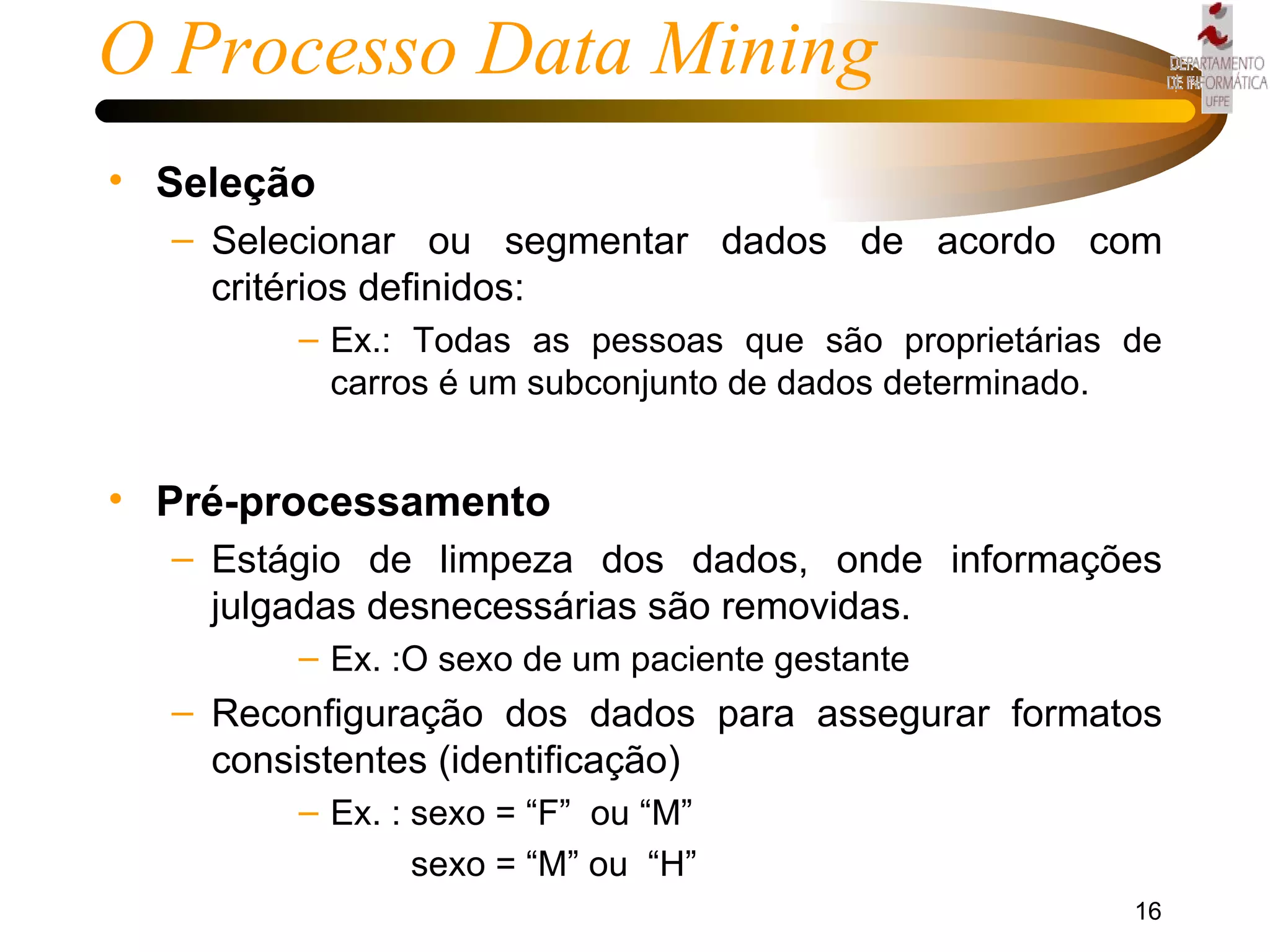 O Processo Data Mining Seleção Selecionar ou segmentar dados de acordo com critérios definidos: Ex.: Todas as pessoas que são proprietárias de carros é um subconjunto de dados determinado. Pré-processamento  Estágio de limpeza dos dados, onde informações julgadas desnecessárias são removidas. Ex. :O sexo de um paciente gestante Reconfiguração dos dados para assegurar formatos consistentes (identificação) Ex. : sexo = “F”  ou “M”   sexo = “M” ou  “H”  